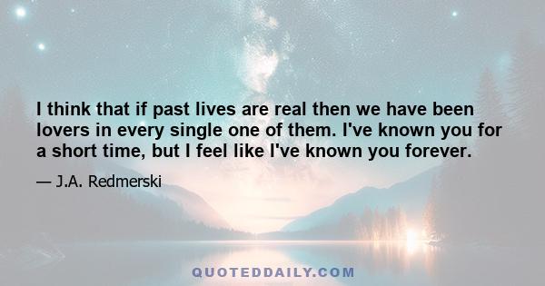 I think that if past lives are real then we have been lovers in every single one of them. I've known you for a short time, but I feel like I've known you forever.