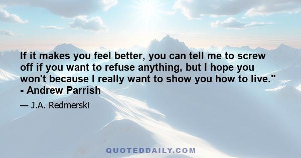 If it makes you feel better, you can tell me to screw off if you want to refuse anything, but I hope you won't because I really want to show you how to live. - Andrew Parrish