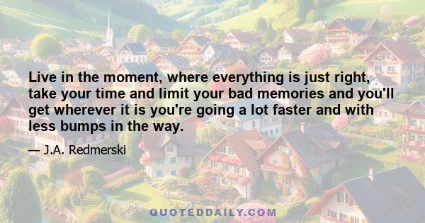 Live in the moment, where everything is just right, take your time and limit your bad memories and you'll get wherever it is you're going a lot faster and with less bumps in the way.