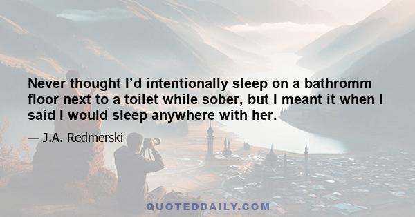 Never thought I’d intentionally sleep on a bathromm floor next to a toilet while sober, but I meant it when I said I would sleep anywhere with her.