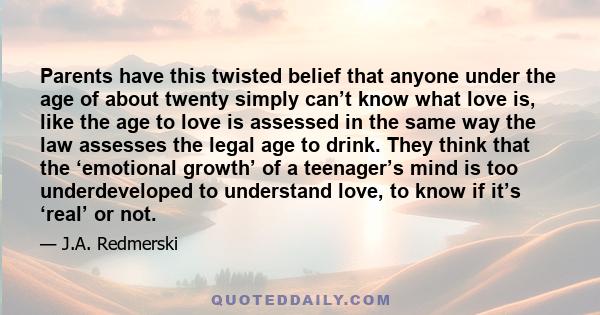 Parents have this twisted belief that anyone under the age of about twenty simply can’t know what love is, like the age to love is assessed in the same way the law assesses the legal age to drink. They think that the