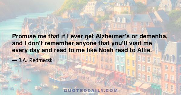 Promise me that if I ever get Alzheimer’s or dementia, and I don’t remember anyone that you’ll visit me every day and read to me like Noah read to Allie.