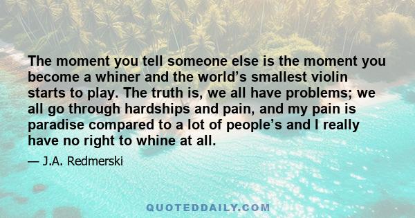 The moment you tell someone else is the moment you become a whiner and the world’s smallest violin starts to play. The truth is, we all have problems; we all go through hardships and pain, and my pain is paradise