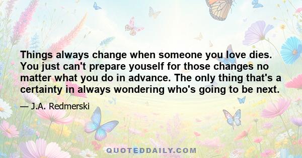 Things always change when someone you love dies. You just can't prepare youself for those changes no matter what you do in advance. The only thing that's a certainty in always wondering who's going to be next.