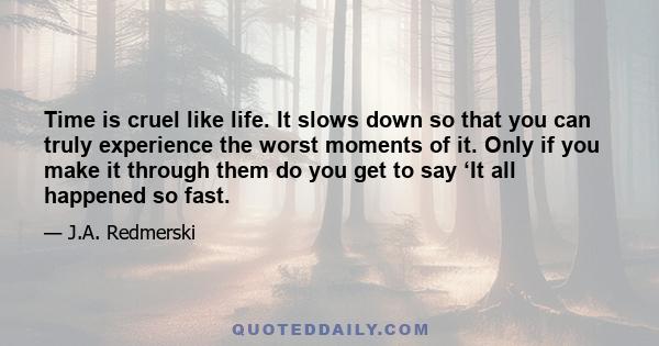 Time is cruel like life. It slows down so that you can truly experience the worst moments of it. Only if you make it through them do you get to say ‘It all happened so fast.