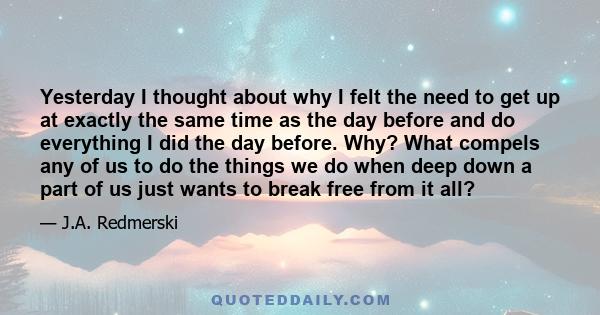 Yesterday I thought about why I felt the need to get up at exactly the same time as the day before and do everything I did the day before. Why? What compels any of us to do the things we do when deep down a part of us