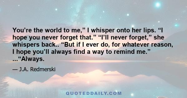 You’re the world to me,” I whisper onto her lips. “I hope you never forget that.” “I’ll never forget,” she whispers back.. “But if I ever do, for whatever reason, I hope you’ll always find a way to remind me.”