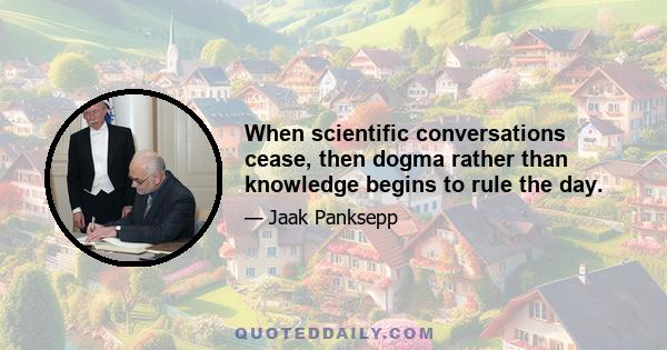 When scientific conversations cease, then dogma rather than knowledge begins to rule the day.