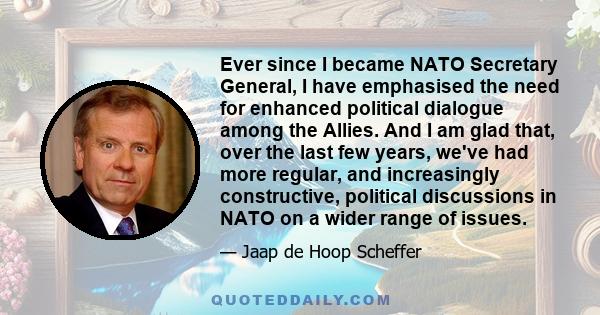 Ever since I became NATO Secretary General, I have emphasised the need for enhanced political dialogue among the Allies. And I am glad that, over the last few years, we've had more regular, and increasingly