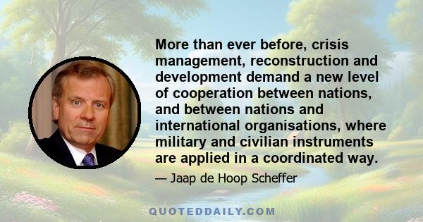 More than ever before, crisis management, reconstruction and development demand a new level of cooperation between nations, and between nations and international organisations, where military and civilian instruments