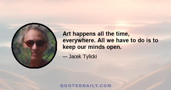 Art happens all the time, everywhere. All we have to do is to keep our minds open.