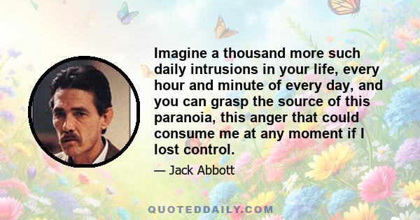 Imagine a thousand more such daily intrusions in your life, every hour and minute of every day, and you can grasp the source of this paranoia, this anger that could consume me at any moment if I lost control.