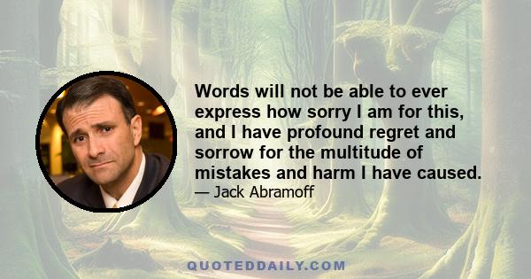 Words will not be able to ever express how sorry I am for this, and I have profound regret and sorrow for the multitude of mistakes and harm I have caused.
