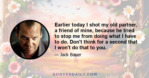 Earlier today I shot my old partner, a friend of mine, because he tried to stop me from doing what I have to do. Don't think for a second that I won't do that to you.