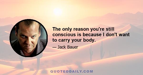 The only reason you're still conscious is because I don't want to carry your body.