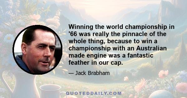 Winning the world championship in '66 was really the pinnacle of the whole thing, because to win a championship with an Australian made engine was a fantastic feather in our cap.