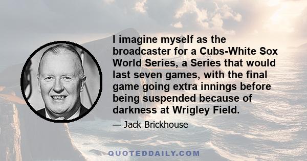 I imagine myself as the broadcaster for a Cubs-White Sox World Series, a Series that would last seven games, with the final game going extra innings before being suspended because of darkness at Wrigley Field.