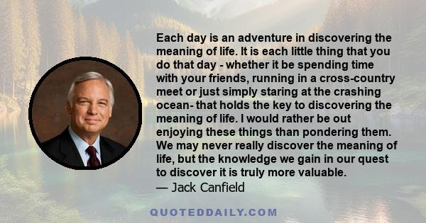Each day is an adventure in discovering the meaning of life. It is each little thing that you do that day - whether it be spending time with your friends, running in a cross-country meet or just simply staring at the