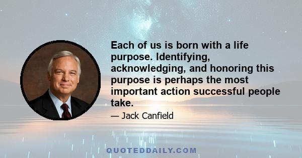 Each of us is born with a life purpose. Identifying, acknowledging, and honoring this purpose is perhaps the most important action successful people take.