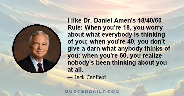 I like Dr. Daniel Amen's 18/40/60 Rule: When you're 18, you worry about what everybody is thinking of you; when you're 40, you don't give a darn what anybody thinks of you; when you're 60, you realize nobody's been