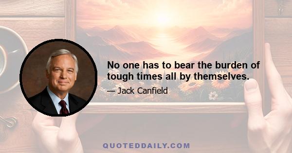 No one has to bear the burden of tough times all by themselves.