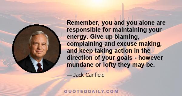 Remember, you and you alone are responsible for maintaining your energy. Give up blaming, complaining and excuse making, and keep taking action in the direction of your goals - however mundane or lofty they may be.