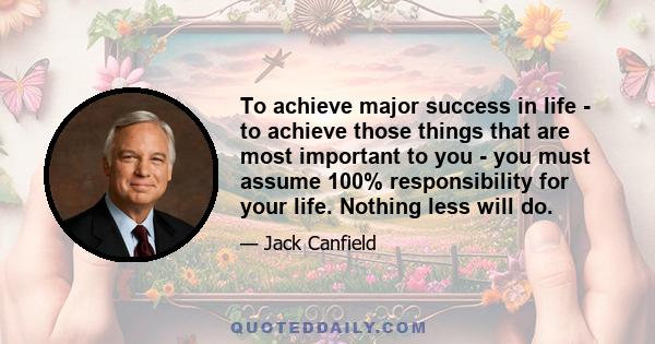 To achieve major success in life - to achieve those things that are most important to you - you must assume 100% responsibility for your life. Nothing less will do.