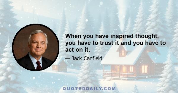 When you have inspired thought, you have to trust it and you have to act on it.