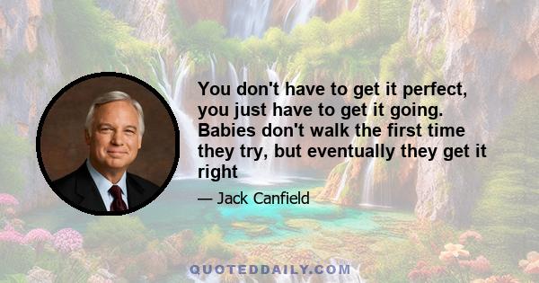 You don't have to get it perfect, you just have to get it going. Babies don't walk the first time they try, but eventually they get it right