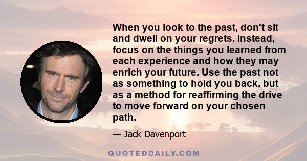 When you look to the past, don't sit and dwell on your regrets. Instead, focus on the things you learned from each experience and how they may enrich your future. Use the past not as something to hold you back, but as a 