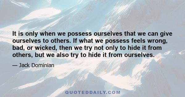 It is only when we possess ourselves that we can give ourselves to others. If what we possess feels wrong, bad, or wicked, then we try not only to hide it from others, but we also try to hide it from ourselves.