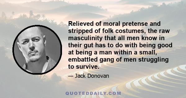 Relieved of moral pretense and stripped of folk costumes, the raw masculinity that all men know in their gut has to do with being good at being a man within a small, embattled gang of men struggling to survive.