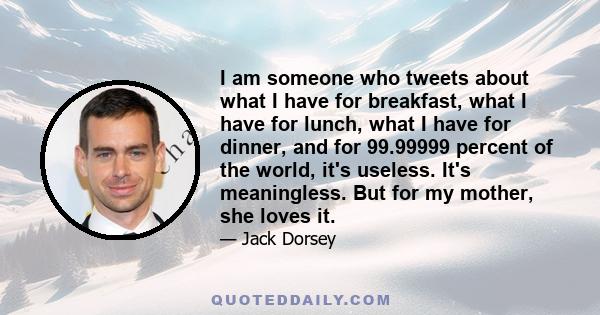 I am someone who tweets about what I have for breakfast, what I have for lunch, what I have for dinner, and for 99.99999 percent of the world, it's useless. It's meaningless. But for my mother, she loves it.