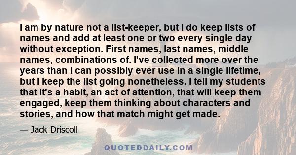 I am by nature not a list-keeper, but I do keep lists of names and add at least one or two every single day without exception. First names, last names, middle names, combinations of. I've collected more over the years