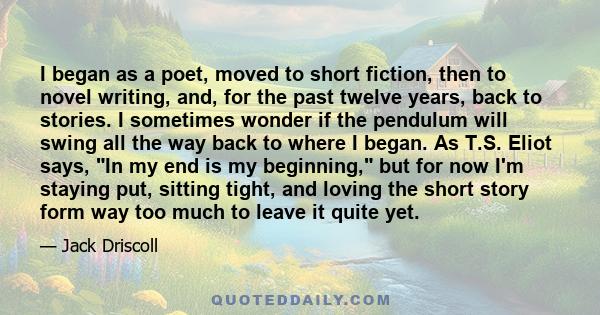 I began as a poet, moved to short fiction, then to novel writing, and, for the past twelve years, back to stories. I sometimes wonder if the pendulum will swing all the way back to where I began. As T.S. Eliot says, In