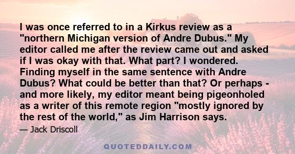 I was once referred to in a Kirkus review as a northern Michigan version of Andre Dubus. My editor called me after the review came out and asked if I was okay with that. What part? I wondered. Finding myself in the same 