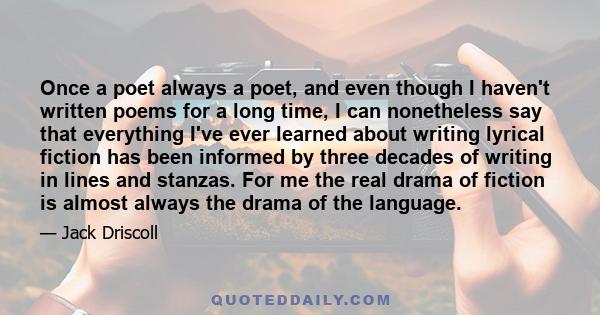 Once a poet always a poet, and even though I haven't written poems for a long time, I can nonetheless say that everything I've ever learned about writing lyrical fiction has been informed by three decades of writing in