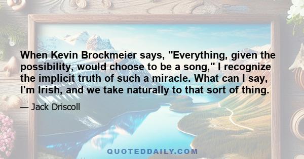 When Kevin Brockmeier says, Everything, given the possibility, would choose to be a song, I recognize the implicit truth of such a miracle. What can I say, I'm Irish, and we take naturally to that sort of thing.