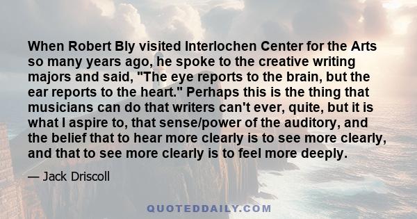 When Robert Bly visited Interlochen Center for the Arts so many years ago, he spoke to the creative writing majors and said, The eye reports to the brain, but the ear reports to the heart. Perhaps this is the thing that 