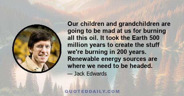 Our children and grandchildren are going to be mad at us for burning all this oil. It took the Earth 500 million years to create the stuff we're burning in 200 years. Renewable energy sources are where we need to be