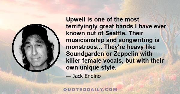 Upwell is one of the most terrifyingly great bands I have ever known out of Seattle. Their musicianship and songwriting is monstrous... They're heavy like Soundgarden or Zeppelin with killer female vocals, but with