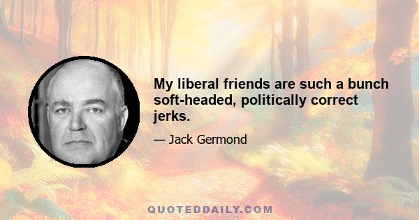 My liberal friends are such a bunch soft-headed, politically correct jerks.