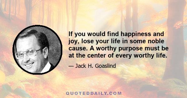 If you would find happiness and joy, lose your life in some noble cause. A worthy purpose must be at the center of every worthy life.