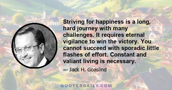 Striving for happiness is a long, hard journey with many challenges. It requires eternal vigilance to win the victory. You cannot succeed with sporadic little flashes of effort. Constant and valiant living is necessary.