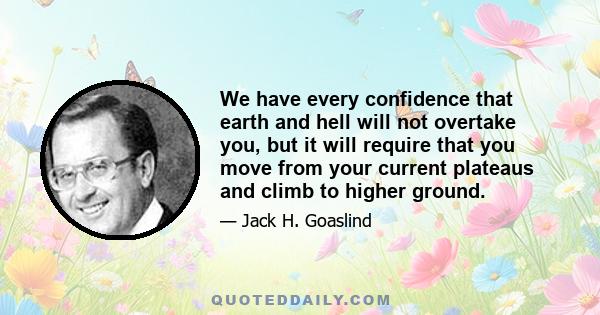 We have every confidence that earth and hell will not overtake you, but it will require that you move from your current plateaus and climb to higher ground.