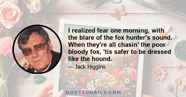 I realized fear one morning, with the blare of the fox hunter's sound. When they're all chasin' the poor bloody fox, 'tis safer to be dressed like the hound.