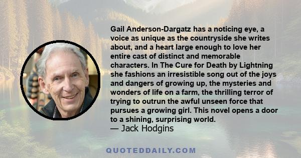 Gail Anderson-Dargatz has a noticing eye, a voice as unique as the countryside she writes about, and a heart large enough to love her entire cast of distinct and memorable characters. In The Cure for Death by Lightning