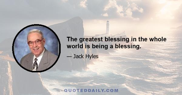 The greatest blessing in the whole world is being a blessing.