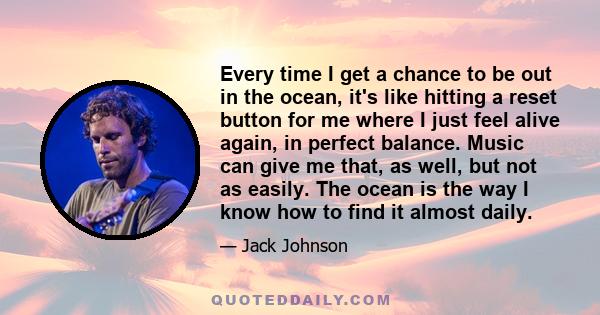 Every time I get a chance to be out in the ocean, it's like hitting a reset button for me where I just feel alive again, in perfect balance. Music can give me that, as well, but not as easily. The ocean is the way I