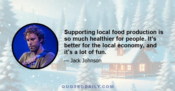 Supporting local food production is so much healthier for people. It's better for the local economy, and it's a lot of fun.